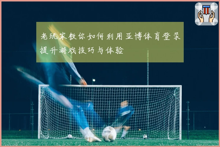 老玩家教你如何利用亚博体育登录提升游戏技巧与体验