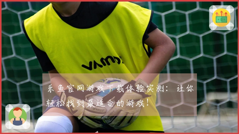 乐鱼官网游戏下载体验实测：让你轻松找到最适合的游戏！