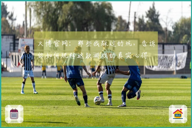 火博官网：那些我踩过的坑，告诉你如何玩转这款游戏的真实心得