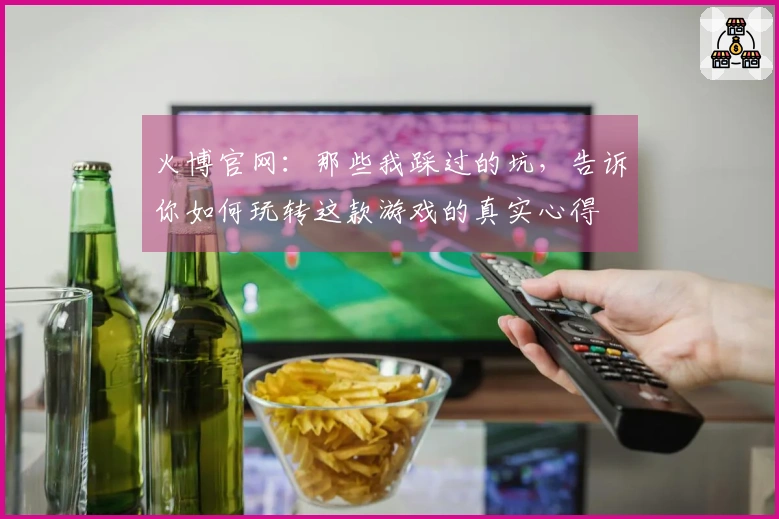 火博官网：那些我踩过的坑，告诉你如何玩转这款游戏的真实心得