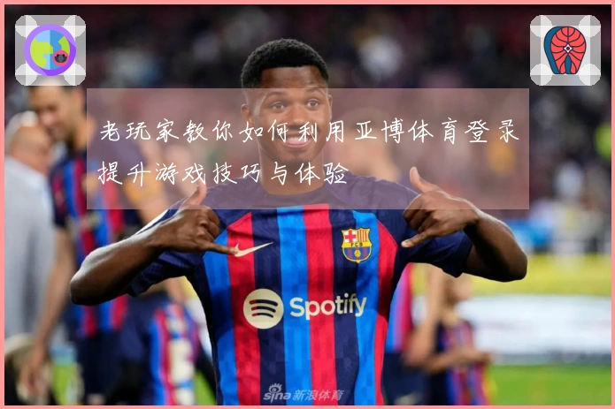 老玩家教你如何利用亚博体育登录提升游戏技巧与体验