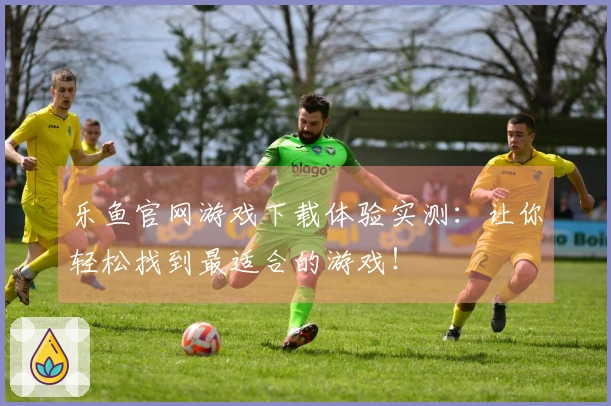 乐鱼官网游戏下载体验实测：让你轻松找到最适合的游戏！